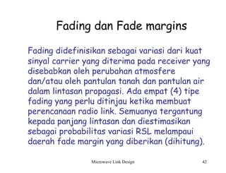 Microwave Link Design 42
Fading dan Fade margins
Fading didefinisikan sebagai variasi dari kuat
sinyal carrier yang diterima pada receiver yang
disebabkan oleh perubahan atmosfere
dan/atau oleh pantulan tanah dan pantulan air
dalam lintasan propagasi. Ada empat (4) tipe
fading yang perlu ditinjau ketika membuat
perencanaan radio link. Semuanya tergantung
kepada panjang lintasan dan diestimasikan
sebagai probabilitas variasi RSL melampaui
daerah fade margin yang diberikan (dihitung).
 