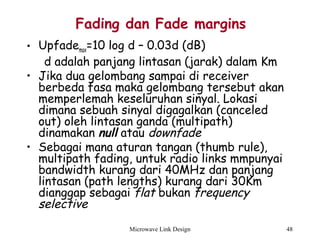 Microwave Link Design 48
Fading dan Fade margins
• Upfademax=10 log d – 0.03d (dB)
d adalah panjang lintasan (jarak) dalam Km
• Jika dua gelombang sampai di receiver
berbeda fasa maka gelombang tersebut akan
memperlemah keseluruhan sinyal. Lokasi
dimana sebuah sinyal digagalkan (canceled
out) oleh lintasan ganda (multipath)
dinamakan null atau downfade
• Sebagai mana aturan tangan (thumb rule),
multipath fading, untuk radio links mmpunyai
bandwidth kurang dari 40MHz dan panjang
lintasan (path lengths) kurang dari 30Km
dianggap sebagai flat bukan frequency
selective
 