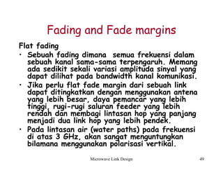 Microwave Link Design 49
Fading and Fade margins
Flat fading
• Sebuah fading dimana semua frekuensi dalam
sebuah kanal sama-sama terpengaruh. Memang
ada sedikit sekali variasi amplituda sinyal yang
dapat dilihat pada bandwidth kanal komunikasi.
• Jika perlu flat fade margin dari sebuah link
dapat ditingkatkan dengan menggunakan antena
yang lebih besar, daya pemancar yang lebih
tinggi, rugi-rugi saluran feeder yang lebih
rendah dan membagi lintasan hop yang panjang
menjadi dua link hop yang lebih pendek.
• Pada lintasan air (water paths) pada frekuensi
di atas 3 GHz, akan sangat menguntungkan
bilamana menggunakan polarisasi vertikal.
 