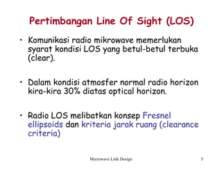 Microwave Link Design 5
Pertimbangan Line Of Sight (LOS)
• Komunikasi radio mikrowave memerlukan
syarat kondisi LOS yang betul-betul terbuka
(clear).
• Dalam kondisi atmosfer normal radio horizon
kira-kira 30% diatas optical horizon.
• Radio LOS melibatkan konsep Fresnel
ellipsoids dan kriteria jarak ruang (clearance
criteria)
 