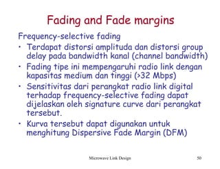 Microwave Link Design 50
Fading and Fade margins
Frequency-selective fading
• Terdapat distorsi amplituda dan distorsi group
delay pada bandwidth kanal (channel bandwidth)
• Fading tipe ini mempengaruhi radio link dengan
kapasitas medium dan tinggi (>32 Mbps)
• Sensitivitas dari perangkat radio link digital
terhadap frequency-selective fading dapat
dijelaskan oleh signature curve dari perangkat
tersebut.
• Kurva tersebut dapat digunakan untuk
menghitung Dispersive Fade Margin (DFM)
 
