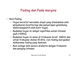 Microwave Link Design 53
Fading dan Fade margins
• Rain Fading
– Hujan bersifat meredam sinyal yang disebabkan oleh
penyebaran (scattering) dan penyerapan gelombang
elektromagnetik oleh butir hujan.
– Redaman hujan ini sangat signifikan untuk lintasan
jauh (>10Km).
– Redaman hujan ini mulai di frekuensi kira2 10GHz dan
untuk frekuensi diatas 15 GHz, rain fading merupakan
mekanisme fading yang dominan.
– Rain outage naik secara dramatis dengan frekuensi
dan panjang lintasan.
 