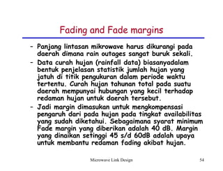 Microwave Link Design 54
Fading and Fade margins
– Panjang lintasan mikrowave harus dikurangi pada
daerah dimana rain outages sangat buruk sekali.
– Data curah hujan (rainfall data) biasanyadalam
bentuk penjelasan statistik jumlah hujan yang
jatuh di titik pengukuran dalam periode waktu
tertentu. Curah hujan tahunan total pada suatu
daerah mempunyai hubungan yang kecil terhadap
redaman hujan untuk daerah tersebut.
– Jadi margin dimasukan untuk mengkompensasi
pengaruh dari pada hujan pada tingkat availabilitas
yang sudah diketahui. Sebagaimana syarat minimum
Fade margin yang diberikan adalah 40 dB. Margin
yang dinaikan setinggi 45 s/d 60dB adalah upaya
untuk membantu redaman fading akibat hujan.
 