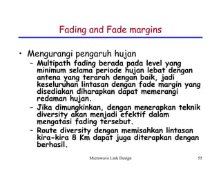 Microwave Link Design 55
Fading and Fade margins
• Mengurangi pengaruh hujan
– Multipath fading berada pada level yang
minimum selama periode hujan lebat dengan
antena yang terarah dengan baik, jadi
keseluruhan lintasan dengan fade margin yang
disediakan diharapkan dapat memerangi
redaman hujan.
– Jika dimungkinkan, dengan menerapkan teknik
diversity akan menjadi efektif dalam
mengatasi fading tersebut.
– Route diversity dengan memisahkan lintasan
kira-kira 8 Km dapat juga diterapkan dengan
berhasil.
 