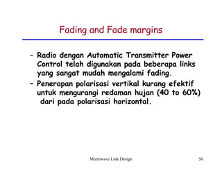 Microwave Link Design 56
Fading and Fade margins
– Radio dengan Automatic Transmitter Power
Control telah digunakan pada beberapa links
yang sangat mudah mengalami fading.
– Penerapan polarisasi vertikal kurang efektif
untuk mengurangi redaman hujan (40 to 60%)
dari pada polarisasi horizontal.
 