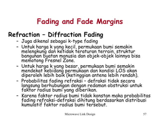 Microwave Link Design 57
Fading and Fade Margins
Refraction – Diffraction Fading
– Juga dikenal sebagai k-type fading
– Untuk harga k yang kecil, permukaan bumi semakin
melengkung dan ketidak teraturan terrain, struktur
bangunan buatan manusia dan objek-objek lainnya bisa
memotong Fresnel Zone.
– Untuk harga k yang besar, permukaan bumi semakin
mendekat kebidang permukaan dan kondisi LOS akan
diperoleh lebih baik (ketinggian antena lebih rendah).
– Probabilitas fading refraksi – defraksi tidak secara
langsung berhubungan dengan redaman obstruksi untuk
faktor radius bumi yang diberikan.
– Karena faktor radius bumi tidak konstan maka probabilitas
fading refraksi-defraksi dihitung berdasarkan distribusi
kumulatif faktor radius bumi tersebut.
 