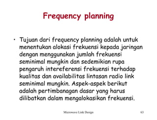 Microwave Link Design 63
Frequency planning
• Tujuan dari frequency planning adalah untuk
menentukan alokasi frekuensi kepada jaringan
dengan menggunakan jumlah frekuensi
seminimal mungkin dan sedemikian rupa
pengaruh intereferensi frekuensi terhadap
kualitas dan availabilitas lintasan radio link
seminimal mungkin. Aspek-aspek berikut
adalah pertimbanagan dasar yang harus
dilibatkan dalam mengalokasikan frekuensi.
 
