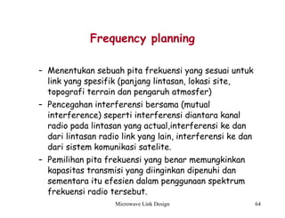 Microwave Link Design 64
Frequency planning
– Menentukan sebuah pita frekuensi yang sesuai untuk
link yang spesifik (panjang lintasan, lokasi site,
topografi terrain dan pengaruh atmosfer)
– Pencegahan interferensi bersama (mutual
interference) seperti interferensi diantara kanal
radio pada lintasan yang actual,interferensi ke dan
dari lintasan radio link yang lain, interferensi ke dan
dari sistem komunikasi satelite.
– Pemilihan pita frekuensi yang benar memungkinkan
kapasitas transmisi yang diinginkan dipenuhi dan
sementara itu efesien dalam penggunaan spektrum
frekuensi radio tersebut.
 