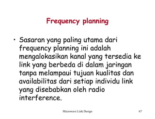 Microwave Link Design 67
Frequency planning
• Sasaran yang paling utama dari
frequency planning ini adalah
mengalokasikan kanal yang tersedia ke
link yang berbeda di dalam jaringan
tanpa melampaui tujuan kualitas dan
availabilitas dari setiap individu link
yang disebabkan oleh radio
interference.
 
