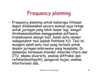 Microwave Link Design 68
Frequency planning
• Frequency planning untuk beberapa lintasan
dapat dilaksanakan secara manual saja tetapi
untuk jaringan yang lebih besar lagi, sangat
direkomendasikan menggunakan software
transmission design tool. Salah satu vendor
independent tool adalah Pathloss 4.0. Tool ini
mungkin salah satu tool yang terbaik untuk
desain jaringan mikrowave yang kompleks. Di
dalamnya termasuk standar Amerika Utara dan
ITU, skema diversity, analisa diffraksi dan
refleksi(multipath), pengaruh hujan, analisa
interferensi dsb.
 