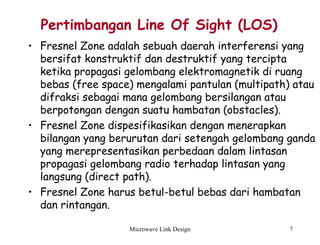 Microwave Link Design 7
Pertimbangan Line Of Sight (LOS)
• Fresnel Zone adalah sebuah daerah interferensi yang
bersifat konstruktif dan destruktif yang tercipta
ketika propagasi gelombang elektromagnetik di ruang
bebas (free space) mengalami pantulan (multipath) atau
difraksi sebagai mana gelombang bersilangan atau
berpotongan dengan suatu hambatan (obstacles).
• Fresnel Zone dispesifikasikan dengan menerapkan
bilangan yang berurutan dari setengah gelombang ganda
yang merepresentasikan perbedaan dalam lintasan
propagasi gelombang radio terhadap lintasan yang
langsung (direct path).
• Fresnel Zone harus betul-betul bebas dari hambatan
dan rintangan.
 