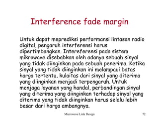 Microwave Link Design 72
Interference fade margin
Untuk dapat meprediksi performansi lintasan radio
digital, pengaruh interferensi harus
dipertimbangkan. Intereferensi pada sistem
mikrowave disebabkan oleh adanya sebuah sinyal
yang tidak diinginkan pada sebuah penerima. Ketika
sinyal yang tidak diinginkan ini melampaui batas
harga tertentu, kulaitas dari sinyal yang diterima
yang diinginkan menjadi terpengaruh. Untuk
menjaga layanan yang handal, perbandingan sinyal
yang diterima yang diinginkan terhadap sinyal yang
diterima yang tidak diinginkan harus selalu lebih
besar dari harga ambangnya.
 