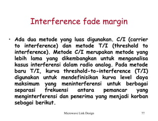 Microwave Link Design 77
Interference fade margin
• Ada dua metode yang luas digunakan. C/I (carrier
to interference) dan metode T/I (threshold to
interference). Metode C/I merupakan metode yang
lebih lama yang dikembangkan untuk menganalisa
kasus interferensi dalam radio analog. Pada metode
baru T/I, kurva threshold-to-interference (T/I)
digunakan untuk mendefinisikan kurva level daya
maksimum yang meninterferensi untuk berbagai
separasi frekuensi antara pemancar yang
menginterferensi dan penerima yang menjadi korban
sebagai berikut.
 