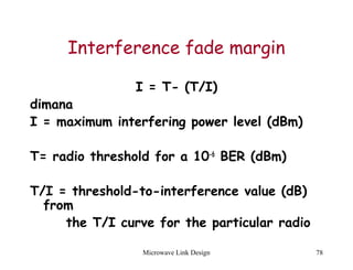 Microwave Link Design 78
Interference fade margin
I = T- (T/I)
dimana
I = maximum interfering power level (dBm)
T= radio threshold for a 10-6
BER (dBm)
T/I = threshold-to-interference value (dB)
from
the T/I curve for the particular radio
 