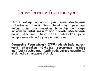 Microwave Link Design 79
Interference fade margin
Untuk setiap pemancar yang menginterferensi
(interfering transmitter), level daya penerima
dalam dBm dibandingakan terhadap lvel daya
maksimum untuk menentukan apakah interferensi
dapat diterima. Kurva T/I didasarkan pada
pengukuran lab radio yang sebenarnya.
Composite Fade Margin (CFM) adalah fade margin
yang diterapkan terhadap persamaan outage
multipath fading (multipath fade outage equations)
utuk radio mikrowave digital.
 
 
