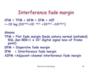 Microwave Link Design 80
Interference fade margin
CFM = TFM + DFM + IFM + AIF
=-10 log (10-TFM/10
+10 – DFM/10
+10-IFM/10
+10-AIFM/10
)
dimana
TFM = Flat fade margin (beda antara normal (unfaded)
RSL dan BER=1 x 10-3
digital signal loss-of frame
point)
DFM = Dispersive fade margin
IFM = Interference fade margin
AIFM =Adjacent-channel interference fade margin
 