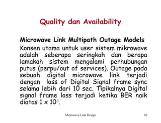 Microwave Link Design 82
Quality dan Availability
Microwave Link Multipath Outage Models
Konsen utama untuk user sistem mikrowave
adalah seberapa seringkah dan berapa
lamakah sistem mengalami perhubungan
putus (perpu/out of services). Outage pada
sebuah digital microwave link terjadi
dengan loss of Digital Signal frame sync
selama lebih dari 10 sec. Tipikalnya Digital
signal frame loss terjadi ketika BER naik
diatas 1 x 10-3
. 
 