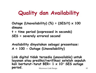 Microwave Link Design 83
Quality dan Availability
Outage (Unavailability) (%) = (SES/t) x 100
dimana
t = time period (expressed in seconds)
SES = severely errored second
 
Availability dinyatakan sebagai presentase:
A = 100 - Outage (Unavailability)
Link digital tidak tersedia (unavailable) untuk
layanan atau prediksi/verifikasi setelah sepuluh
kali berturut-turut BER> 1 x 10-3
SES outage
period.
 