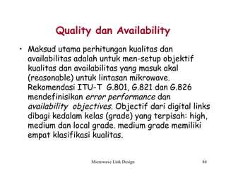 Microwave Link Design 84
Quality dan Availability
• Maksud utama perhitungan kualitas dan
availabilitas adalah untuk men-setup objektif
kualitas dan availabilitas yang masuk akal
(reasonable) untuk lintasan mikrowave.
Rekomendasi ITU-T G.801, G.821 dan G.826
mendefinisikan error performance dan
availability objectives. Objectif dari digital links
dibagi kedalam kelas (grade) yang terpisah: high,
medium dan local grade. medium grade memiliki
empat klasifikasi kualitas.  
 