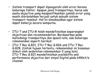 Microwave Link Design 87
• Sistem transport dapat dipengaruhi oleh error karena
beberapa faktor. Apapun jenis transportnya, harus ada
suatu objective yang mespesifikasikan jumlah error yang
masih dierbolehkan terjadi untuk sebuah sistem
transport tesebut. Hal ini dimaksudkan agar sistem
dapat bekerja secara sempurna.
• ITU-T and ITU-R telah mendefinisikan seperangkat
objectives dan recommendation. Berdasarkan pada
metodologi transportnya dan speed rate, ada beberapa
rekomendasi seperti berikut;
• ITU-T Rec G.821, ITU-T Rec G.826 and ITU-T Rec
G.828. (Untuk tujuan tertentu, rekomendasi ini biasanya
diikuti oleh sederetan rekomendasi-2 yang lain).
ITU-T Rec G.821 mendefinisikan availability and
performance objective dari sinyal Digital pada 64Kbit/s
channel.
 