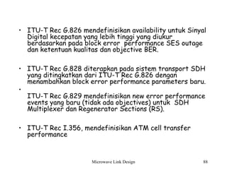 Microwave Link Design 88
• ITU-T Rec G.826 mendefinisikan availability untuk Sinyal
Digital kecepatan yang lebih tinggi yang diukur
berdasarkan pada block error performance SES outage
dan ketentuan kualitas dan objective BER.
• ITU-T Rec G.828 diterapkan pada sistem transport SDH
yang ditingkatkan dari ITU-T Rec G.826 dengan
menambahkan block error performance parameters baru.
•
ITU-T Rec G.829 mendefinisikan new error performance
events yang baru (tidak ada objectives) untuk SDH
Multiplexer dan Regenerator Sections (RS).
• ITU-T Rec I.356, mendefinisikan ATM cell transfer
performance
 