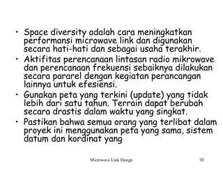 Microwave Link Design 92
• Space diversity adalah cara meningkatkan
performansi microwave link dan digunakan
secara hati-hati dan sebagai usaha terakhir.
• Aktifitas perencanaan lintasan radio mikrowave
dan perencanaan frekuensi sebaiknya dilakukan
secara pararel dengan kegiatan perancangan
lainnya untuk efesiensi.
• Gunakan peta yang terkini (update) yang tidak
lebih dari satu tahun. Terrain dapat berubah
secara drastis dalam waktu yang singkat.
• Pastikan bahwa semua orang yang terlibat dalam
proyek ini menggunakan peta yang sama, sistem
datum dan kordinat yang
 