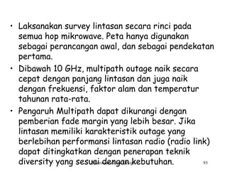Microwave Link Design 93
• Laksanakan survey lintasan secara rinci pada
semua hop mikrowave. Peta hanya digunakan
sebagai perancangan awal, dan sebagai pendekatan
pertama.
• Dibawah 10 GHz, multipath outage naik secara
cepat dengan panjang lintasan dan juga naik
dengan frekuensi, faktor alam dan temperatur
tahunan rata-rata.
• Pengaruh Multipath dapat dikurangi dengan
pemberian fade margin yang lebih besar. Jika
lintasan memiliki karakteristik outage yang
berlebihan performansi lintasan radio (radio link)
dapat ditingkatkan dengan penerapan teknik
diversity yang sesuai dengan kebutuhan.
 