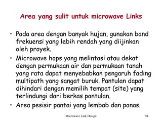 Microwave Link Design 94
Area yang sulit untuk microwave Links
• Pada area dengan banyak hujan, gunakan band
frekuensi yang lebih rendah yang diijinkan
oleh proyek.
• Microwave hops yang melintasi atau dekat
dengan permukaan air dan permukaan tanah
yang rata dapat menyebabkan pengaruh fading
multipath yang sangat buruk. Pantulan dapat
dihindari dengan memilih tempat (site) yang
terlindungi dari berkas pantulan.
• Area pesisir pantai yang lembab dan panas.
 
