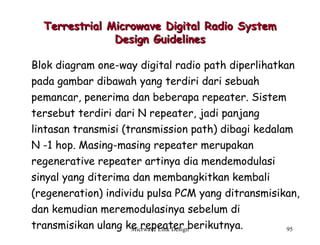 Micrwave Link Design 95
Terrestrial Microwave Digital Radio SystemTerrestrial Microwave Digital Radio System
Design GuidelinesDesign Guidelines
Blok diagram one-way digital radio path diperlihatkan
pada gambar dibawah yang terdiri dari sebuah
pemancar, penerima dan beberapa repeater. Sistem
tersebut terdiri dari N repeater, jadi panjang
lintasan transmisi (transmission path) dibagi kedalam
N -1 hop. Masing-masing repeater merupakan
regenerative repeater artinya dia mendemodulasi
sinyal yang diterima dan membangkitkan kembali
(regeneration) individu pulsa PCM yang ditransmisikan,
dan kemudian meremodulasinya sebelum di
transmisikan ulang ke repeater berikutnya.
 