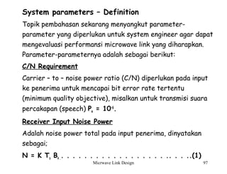 Micrwave Link Design 97
System parameters – Definition
Topik pembahasan sekarang menyangkut parameter-
parameter yang diperlukan untuk system engineer agar dapat
mengevaluasi performansi microwave link yang diharapkan.
Parameter-parameternya adalah sebagai berikut:
C/N Requirement
Carrier – to – noise power ratio (C/N) diperlukan pada input
ke penerima untuk mencapai bit error rate tertentu
(minimum quality objective), misalkan untuk transmisi suara
percakapan (speech) Pe = 10-6
.
Receiver Input Noise Power
Adalah noise power total pada input penerima, dinyatakan
sebagai;
N = K Ts Bn .. . . . . . . . . . . . . . . . . . .. . . ..(1)
 