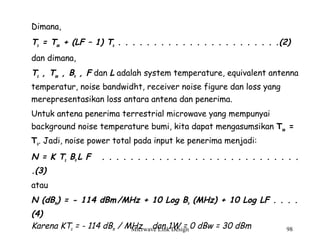 Micrwave Link Design 98
Dimana,
Ts = Tae + (LF – 1) To . . . . . . . . . . . . . . . . . . . . . . .(2)
dan dimana,
Ts , Tae , Bn , F dan L adalah system temperature, equivalent antenna
temperatur, noise bandwidht, receiver noise figure dan loss yang
merepresentasikan loss antara antena dan penerima.
Untuk antena penerima terrestrial microwave yang mempunyai
background noise temperature bumi, kita dapat mengasumsikan Tae =
To. Jadi, noise power total pada input ke penerima menjadi:
N = K Ts Bn L F . . . . . . . . . . . . . . . . . . . . . . . . . . . .
.(3)
atau
N (dBm) = - 114 dBm/MHz + 10 Log Bn (MHz) + 10 Log LF . . . .
(4)
Karena KTo = - 114 dBm / MHz dan 1W = 0 dBw = 30 dBm
 