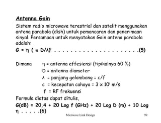 Micrwave Link Design 99
Antenna Gain
Sistem radio microwave terestrial dan satelit menggunakan
antena parabola (dish) untuk pemancaran dan penerimaan
sinyal. Persamaan untuk menyatakan Gain antena parabola
adalah:
G = η ( π D/λ)2
. . . . . . . . . . . . . . . . . . . . .(5)
Dimana η = antenna effesiensi (tipikalnya 60 %)
D = antenna diameter
λ = panjang gelombang = c/f
c = kecepatan cahaya = 3 x 108
m/s
f = RF frekuensi
Formula diatas dapat ditulis,
G(dB) = 20,4 + 20 Log f (GHz) + 20 Log D (m) + 10 Log
η . . . . .(6)
 