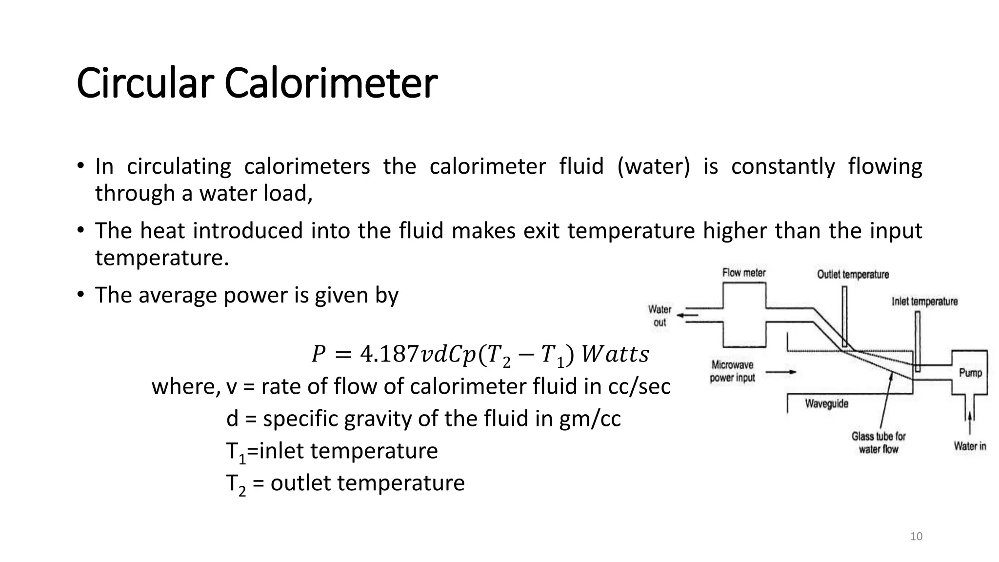Circular Calorimeter
• In circulating calorimeters the calorimeter fluid (water) is constantly flowing
through a water load,
• The heat introduced into the fluid makes exit temperature higher than the input
temperature.
• The average power is given by
𝑃 = 4.187𝑣𝑑𝐶𝑝(𝑇2 − 𝑇1) 𝑊𝑎𝑡𝑡𝑠
where, v = rate of flow of calorimeter fluid in cc/sec
d = specific gravity of the fluid in gm/cc
T1=inlet temperature
T2 = outlet temperature
10
 