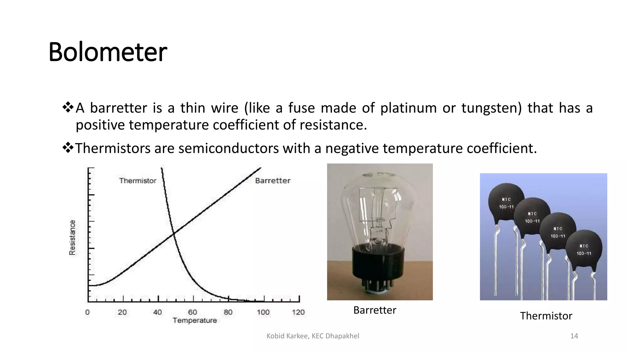 Bolometer
A barretter is a thin wire (like a fuse made of platinum or tungsten) that has a
positive temperature coefficient of resistance.
Thermistors are semiconductors with a negative temperature coefficient.
Kobid Karkee, KEC Dhapakhel 14
Barretter Thermistor
 