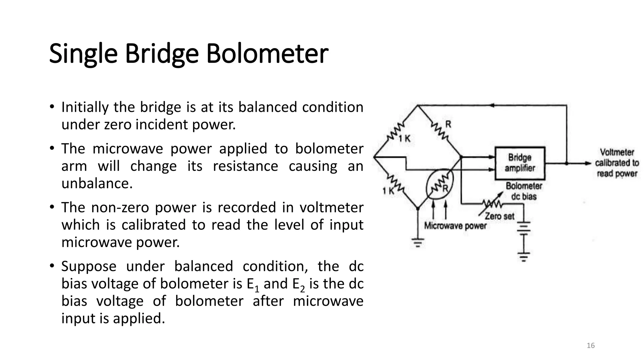 Single Bridge Bolometer
• Initially the bridge is at its balanced condition
under zero incident power.
• The microwave power applied to bolometer
arm will change its resistance causing an
unbalance.
• The non-zero power is recorded in voltmeter
which is calibrated to read the level of input
microwave power.
• Suppose under balanced condition, the dc
bias voltage of bolometer is E1 and E2 is the dc
bias voltage of bolometer after microwave
input is applied.
16
 