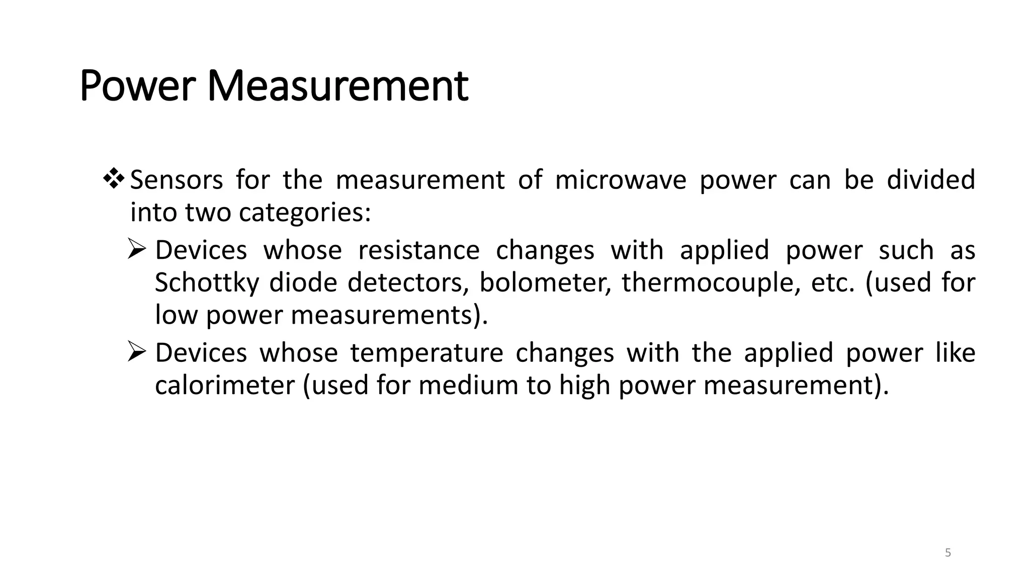 Power Measurement
Sensors for the measurement of microwave power can be divided
into two categories:
 Devices whose resistance changes with applied power such as
Schottky diode detectors, bolometer, thermocouple, etc. (used for
low power measurements).
 Devices whose temperature changes with the applied power like
calorimeter (used for medium to high power measurement).
5
 