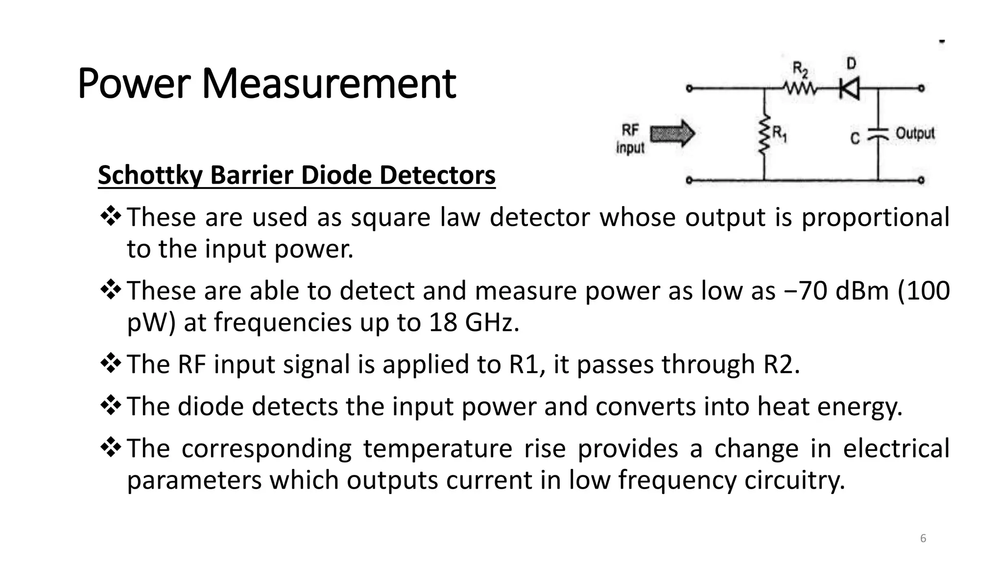 Power Measurement
Schottky Barrier Diode Detectors
These are used as square law detector whose output is proportional
to the input power.
These are able to detect and measure power as low as −70 dBm (100
pW) at frequencies up to 18 GHz.
The RF input signal is applied to R1, it passes through R2.
The diode detects the input power and converts into heat energy.
The corresponding temperature rise provides a change in electrical
parameters which outputs current in low frequency circuitry.
6
 