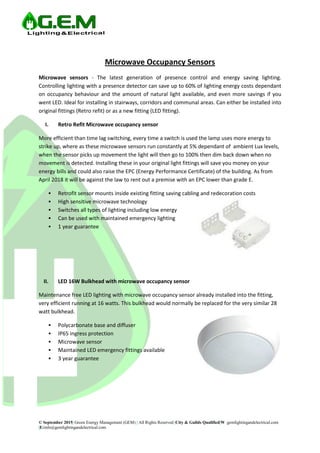 © September 2015| Green Energy Management (GEM) | All Rights Reserved |City & Guilds Qualified|W :gemlightingandelectrical.com
|E:info@gemlightingandelectrical.com
Microwave Occupancy Sensors
Microwave sensors - The latest generation of presence control and energy saving lighting.
Controlling lighting with a presence detector can save up to 60% of lighting energy costs dependant
on occupancy behaviour and the amount of natural light available, and even more savings if you
went LED. Ideal for installing in stairways, corridors and communal areas. Can either be installed into
original fittings (Retro refit) or as a new fitting (LED fitting).
I. Retro Refit Microwave occupancy sensor
More efficient than time lag switching, every time a switch is used the lamp uses more energy to
strike up, where as these microwave sensors run constantly at 5% dependant of ambient Lux levels,
when the sensor picks up movement the light will then go to 100% then dim back down when no
movement is detected. Installing these in your original light fittings will save you money on your
energy bills and could also raise the EPC (Energy Performance Certificate) of the building. As from
April 2018 it will be against the law to rent out a premise with an EPC lower than grade E.
 Retrofit sensor mounts inside existing fitting saving cabling and redecoration costs
 High sensitive microwave technology
 Switches all types of lighting including low energy
 Can be used with maintained emergency lighting
 1 year guarantee
II. LED 16W Bulkhead with microwave occupancy sensor
Maintenance free LED lighting with microwave occupancy sensor already installed into the fitting,
very efficient running at 16 watts. This bulkhead would normally be replaced for the very similar 28
watt bulkhead.
 Polycarbonate base and diffuser
 IP65 ingress protection
 Microwave sensor
 Maintained LED emergency fittings available
 3 year guarantee
 