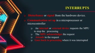 INTERRUPTS
 Disturbance or signal from the hardware device.
 Communication set up in a microprocessor or
microcontroller
❏ An internal or external device requests the MPU
to stop the processing
❏ The MPU acknowledges the request
❏ Attends to the request
❏ Goes back to processing where it was interrupted
.
 