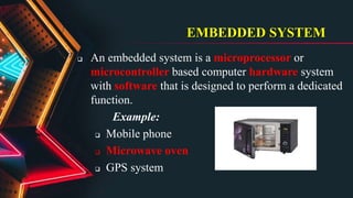 EMBEDDED SYSTEM
 An embedded system is a microprocessor or
microcontroller based computer hardware system
with software that is designed to perform a dedicated
function.
Example:
 Mobile phone
 Microwave oven
 GPS system
 