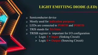 LIGHT EMITTING DIODE (LED)
 Semiconductor device
 Mostly used for indication purposes
 LEDs are connected to PORTB and PORTD
 TRIS stands for Tri-State
 TRISB register is important for I/O configuration
 Logic 1 = Input (Sinking Circuit)
 Logic 0 = Output (Sourcing Circuit)
 