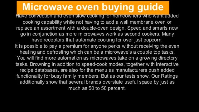 Microwave oven buying guide
Have convection and even slow cooking for homeowners who want added
cooking capability while not having to add a wall membrane oven or
replace an assortment with a double-oven design. Speed and smarts now
go in conjunction as more microwaves work as second cookers. Many
have receptors that automate cooking for over just popcorn.
It is possible to pay a premium for anyone perks without receiving the even
heating and defrosting which can be a microwave's a couple top tasks.
You will find more automation as microwaves take on a growing directory
tasks. Browning in addition to speed-cook modes, together with interactive
recipe databases, are also for the menu as manufacturers push added
functionality for busy family members. But as our tests show, Our Ratings
additionally show that several brands overstate useful space by just as
much as 50 to 58 percent.
 