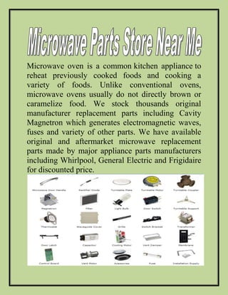 Microwave oven is a common kitchen appliance to
reheat previously cooked foods and cooking a
variety of foods. Unlike conventional ovens,
microwave ovens usually do not directly brown or
caramelize food. We stock thousands original
manufacturer replacement parts including Cavity
Magnetron which generates electromagnetic waves,
fuses and variety of other parts. We have available
original and aftermarket microwave replacement
parts made by major appliance parts manufacturers
including Whirlpool, General Electric and Frigidaire
for discounted price.
 