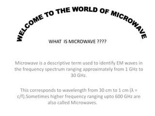 WHAT IS MICROWAVE ????
Microwave is a descriptive term used to identify EM waves in
the frequency spectrum ranging approximately from 1 GHz to
30 GHz.
This corresponds to wavelength from 30 cm to 1 cm (λ =
c/f).Sometimes higher frequency ranging upto 600 GHz are
also called Microwaves.
 