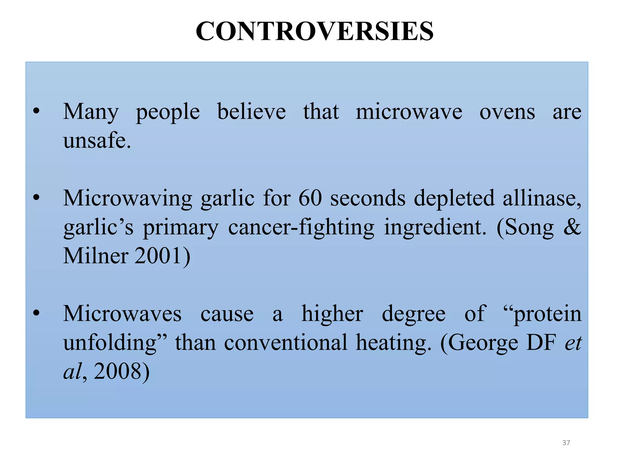 37
• Many people believe that microwave ovens are
unsafe.
• Microwaving garlic for 60 seconds depleted allinase,
garlic’s primary cancer-fighting ingredient. (Song &
Milner 2001)
• Microwaves cause a higher degree of “protein
unfolding” than conventional heating. (George DF et
al, 2008)
CONTROVERSIES
 
