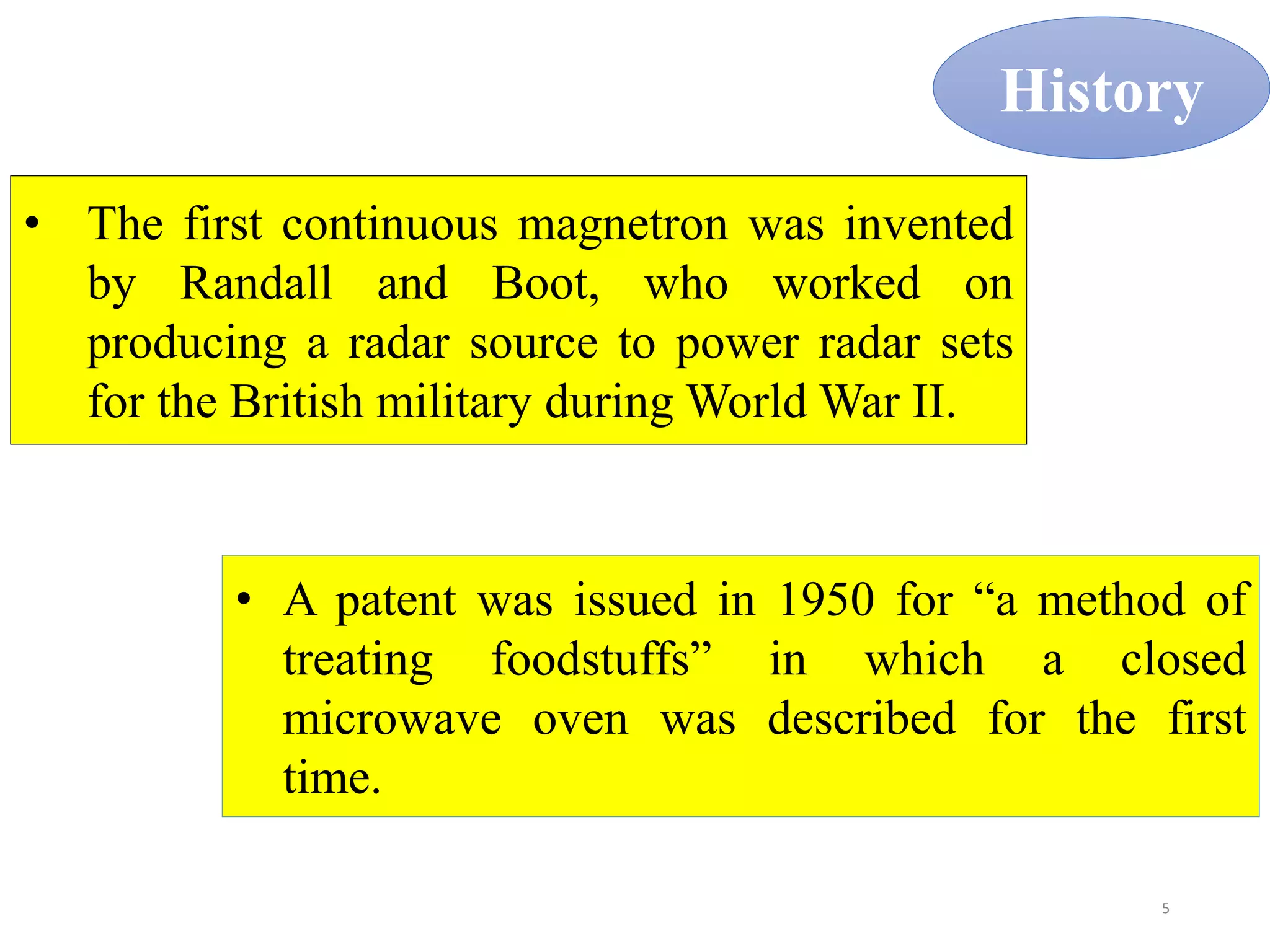 5
History
• The first continuous magnetron was invented
by Randall and Boot, who worked on
producing a radar source to power radar sets
for the British military during World War II.
• A patent was issued in 1950 for “a method of
treating foodstuffs” in which a closed
microwave oven was described for the first
time.
 