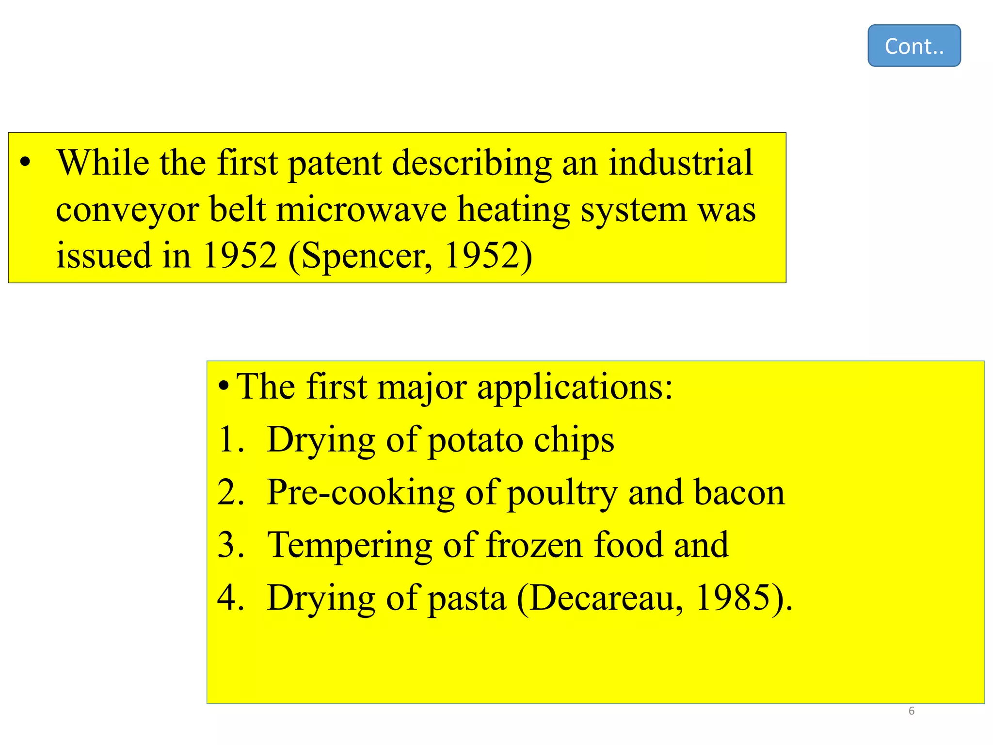 •The first major applications:
1. Drying of potato chips
2. Pre-cooking of poultry and bacon
3. Tempering of frozen food and
4. Drying of pasta (Decareau, 1985).
6
• While the first patent describing an industrial
conveyor belt microwave heating system was
issued in 1952 (Spencer, 1952)
Cont..
 