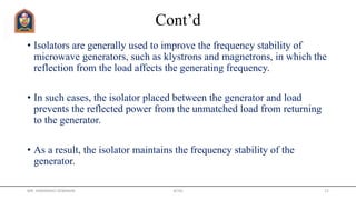 Cont’d
• Isolators are generally used to improve the frequency stability of
microwave generators, such as klystrons and magnetrons, in which the
reflection from the load affects the generating frequency.
• In such cases, the isolator placed between the generator and load
prevents the reflected power from the unmatched load from returning
to the generator.
• As a result, the isolator maintains the frequency stability of the
generator.
MR. HIMANSHU DIWAKAR JETGI 12
 