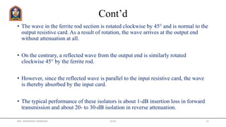 Cont’d
• The wave in the ferrite rod section is rotated clockwise by 45° and is normal to the
output resistive card. As a result of rotation, the wave arrives at the output end
without attenuation at all.
• On the contrary, a reflected wave from the output end is similarly rotated
clockwise 45° by the ferrite rod.
• However, since the reflected wave is parallel to the input resistive card, the wave
is thereby absorbed by the input card.
• The typical performance of these isolators is about 1-dB insertion loss in forward
transmission and about 20- to 30-dB isolation in reverse attenuation.
MR. HIMANSHU DIWAKAR JETGI 15
 