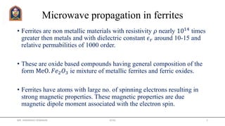 Microwave propagation in ferrites
• Ferrites are non metallic materials with resistivity 𝜌 nearly 1014 times
greater then metals and with dielectric constant 𝜖 𝑟 around 10-15 and
relative permabilities of 1000 order.
• These are oxide based compounds having general composition of the
form MeO. 𝐹𝑒2 𝑂3 ie mixture of metallic ferrites and ferric oxides.
• Ferrites have atoms with large no. of spinning electrons resulting in
strong magnetic properties. These magnetic properties are due
magnetic dipole moment associated with the electron spin.
MR. HIMANSHU DIWAKAR JETGI 2
 